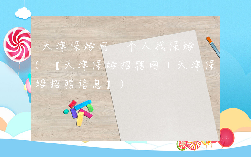 天津保姆网 个人找保姆 (【天津保姆招聘网｜天津保姆招聘信息】)